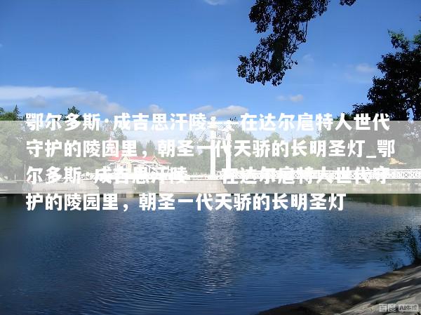 鄂尔多斯·成吉思汗陵——在达尔扈特人世代守护的陵园里，朝圣一代天骄的长明圣灯_鄂尔多斯·成吉思汗陵——在达尔扈特人世代守护的陵园里，朝圣一代天骄的长明圣灯