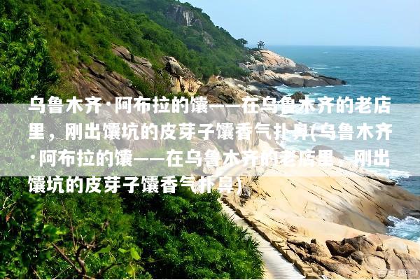 乌鲁木齐·阿布拉的馕——在乌鲁木齐的老店里，刚出馕坑的皮芽子馕香气扑鼻(乌鲁木齐·阿布拉的馕——在乌鲁木齐的老店里，刚出馕坑的皮芽子馕香气扑鼻)