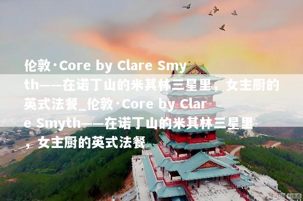 伦敦·Core by Clare Smyth——在诺丁山的米其林三星里，女主厨的英式法餐_伦敦·Core by Clare Smyth——在诺丁山的米其林三星里，女主厨的英式法餐