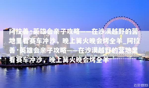 阿拉善·英雄会亲子攻略——在沙漠越野的营地里看赛车冲沙，晚上篝火晚会烤全羊_阿拉善·英雄会亲子攻略——在沙漠越野的营地里看赛车冲沙，晚上篝火晚会烤全羊