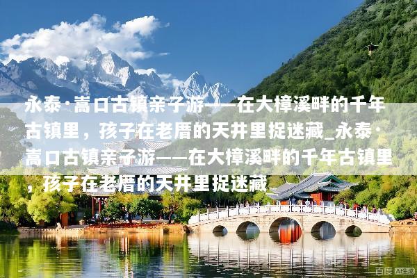 永泰·嵩口古镇亲子游——在大樟溪畔的千年古镇里，孩子在老厝的天井里捉迷藏_永泰·嵩口古镇亲子游——在大樟溪畔的千年古镇里，孩子在老厝的天井里捉迷藏