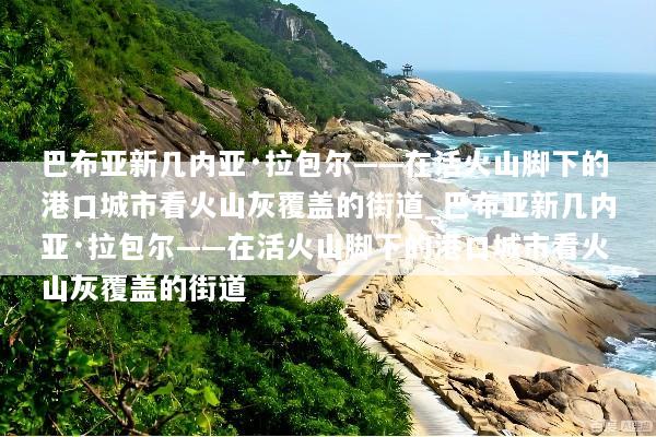 巴布亚新几内亚·拉包尔——在活火山脚下的港口城市看火山灰覆盖的街道_巴布亚新几内亚·拉包尔——在活火山脚下的港口城市看火山灰覆盖的街道