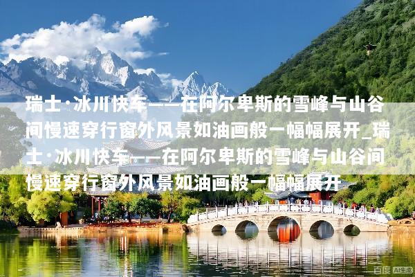 瑞士·冰川快车——在阿尔卑斯的雪峰与山谷间慢速穿行窗外风景如油画般一幅幅展开_瑞士·冰川快车——在阿尔卑斯的雪峰与山谷间慢速穿行窗外风景如油画般一幅幅展开