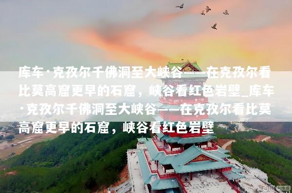 库车·克孜尔千佛洞至大峡谷——在克孜尔看比莫高窟更早的石窟，峡谷看红色岩壁_库车·克孜尔千佛洞至大峡谷——在克孜尔看比莫高窟更早的石窟，峡谷看红色岩壁
