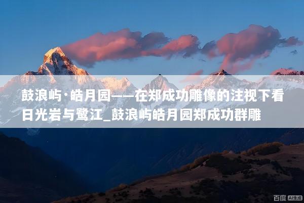 鼓浪屿·皓月园——在郑成功雕像的注视下看日光岩与鹭江_鼓浪屿皓月园郑成功群雕