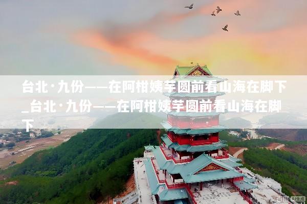 台北·九份——在阿柑姨芋圆前看山海在脚下_台北·九份——在阿柑姨芋圆前看山海在脚下