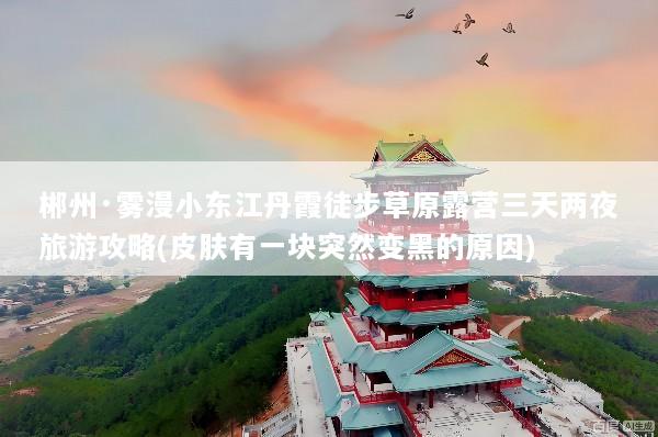 郴州·雾漫小东江丹霞徒步草原露营三天两夜旅游攻略(皮肤有一块突然变黑的原因)