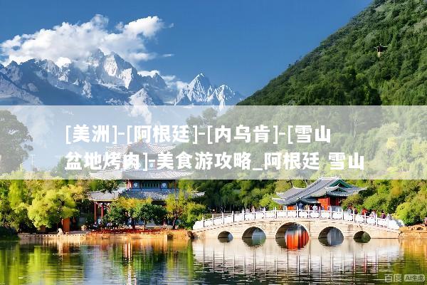 [美洲]-[阿根廷]-[内乌肯]-[雪山盆地烤肉]-美食游攻略_阿根廷 雪山